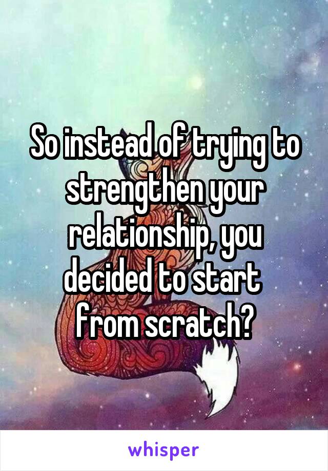 So instead of trying to strengthen your relationship, you decided to start 
from scratch?