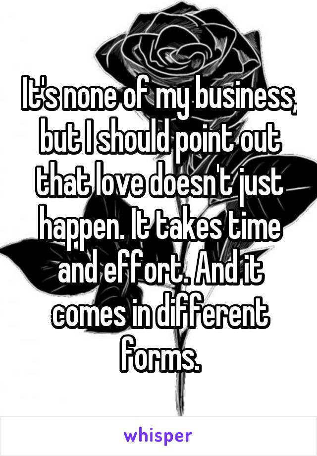 It's none of my business, but I should point out that love doesn't just happen. It takes time and effort. And it comes in different forms.