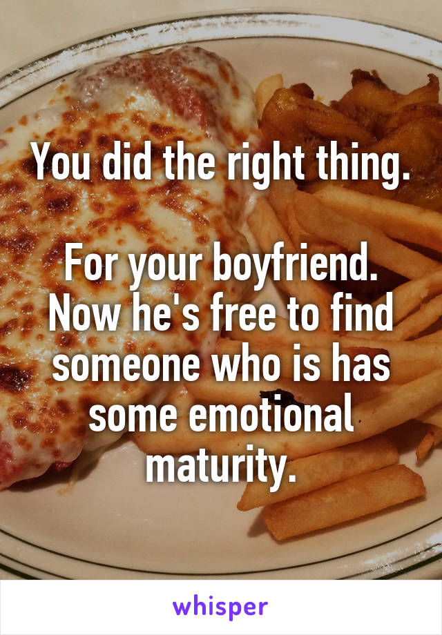 You did the right thing.

For your boyfriend. Now he's free to find someone who is has some emotional maturity.