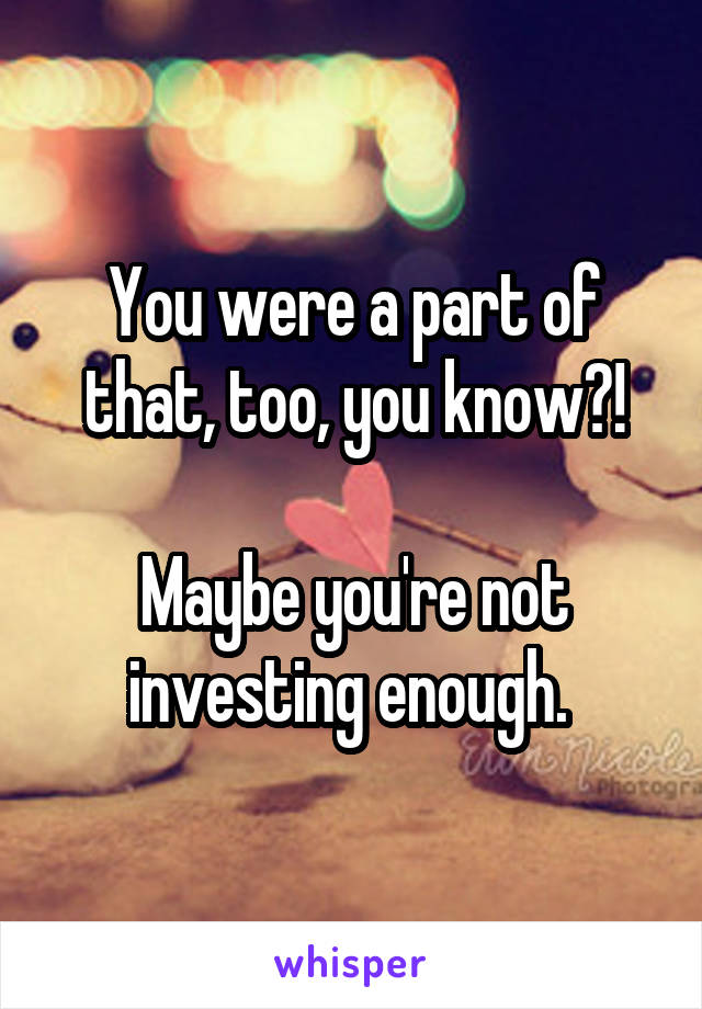 You were a part of that, too, you know?!

Maybe you're not investing enough. 