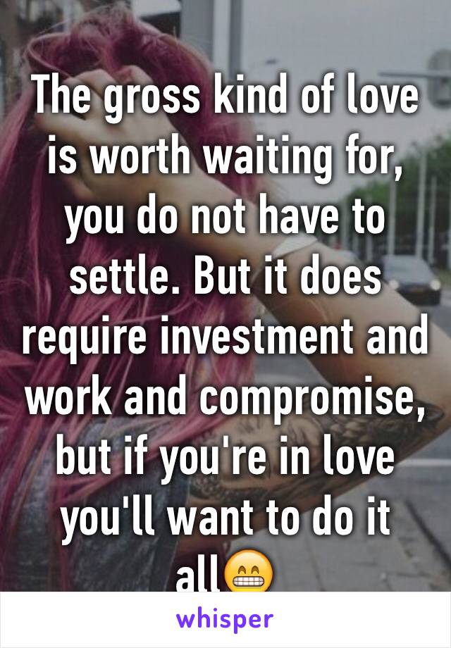 The gross kind of love is worth waiting for, you do not have to settle. But it does require investment and work and compromise, but if you're in love you'll want to do it all😁