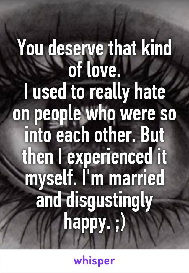You deserve that kind of love.
I used to really hate on people who were so into each other. But then I experienced it myself. I'm married and disgustingly happy. ;)