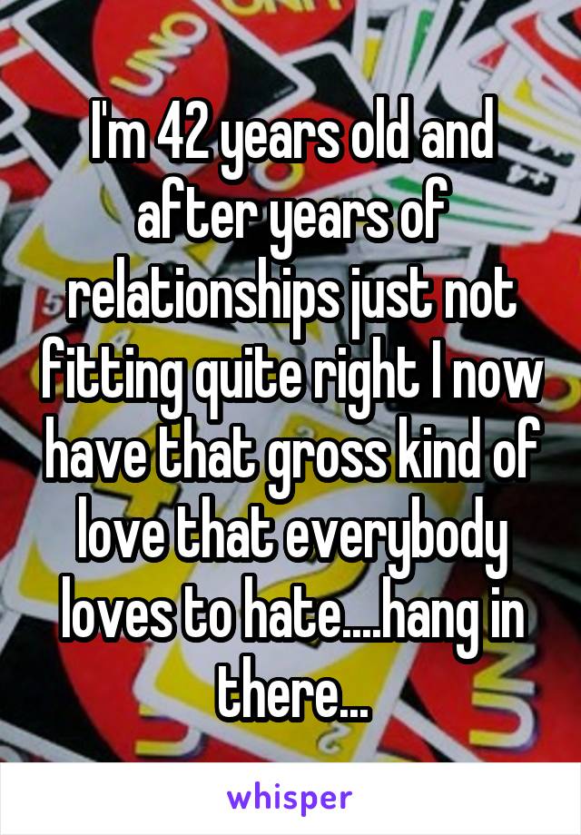 I'm 42 years old and after years of relationships just not fitting quite right I now have that gross kind of love that everybody loves to hate....hang in there...