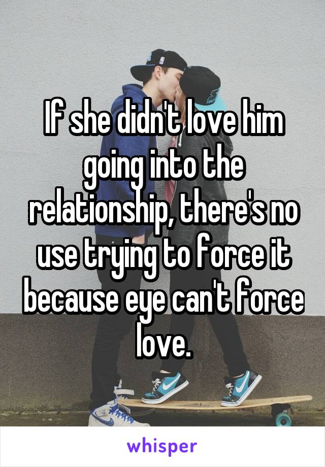 If she didn't love him going into the relationship, there's no use trying to force it because eye can't force love.
