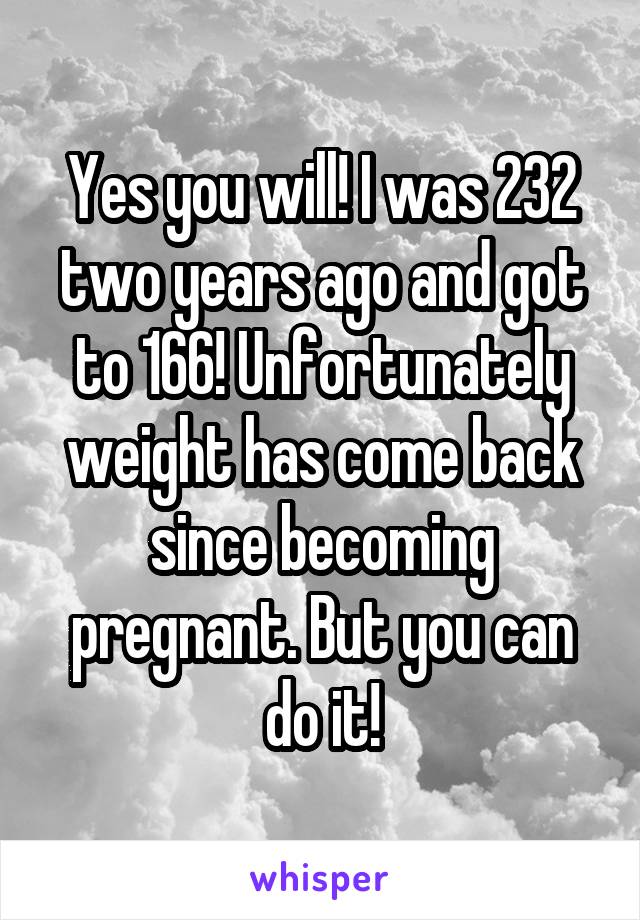 Yes you will! I was 232 two years ago and got to 166! Unfortunately weight has come back since becoming pregnant. But you can do it!