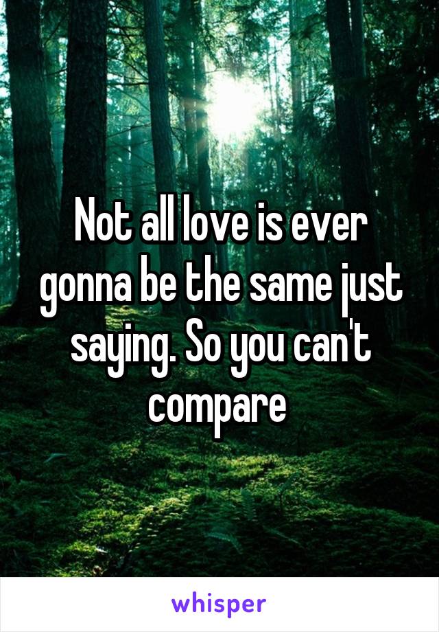 Not all love is ever gonna be the same just saying. So you can't compare 