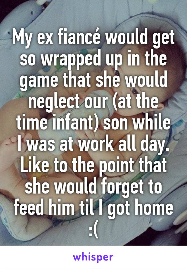 My ex fiancé would get so wrapped up in the game that she would neglect our (at the time infant) son while I was at work all day. Like to the point that she would forget to feed him til I got home :(