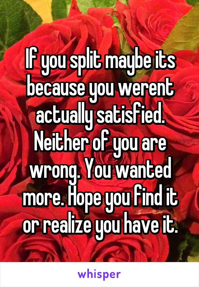 If you split maybe its because you werent actually satisfied. Neither of you are wrong. You wanted more. Hope you find it or realize you have it.