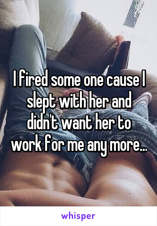 I fired some one cause I slept with her and didn't want her to work for me any more...
