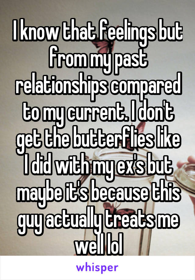 I know that feelings but from my past relationships compared to my current. I don't get the butterflies like I did with my ex's but maybe it's because this guy actually treats me well lol