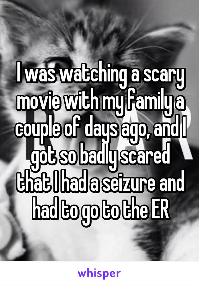 I was watching a scary movie with my family a couple of days ago, and I got so badly scared that I had a seizure and had to go to the ER