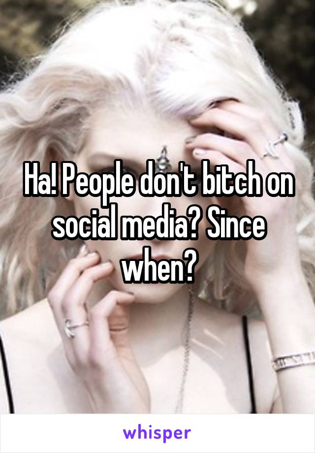Ha! People don't bitch on social media? Since when?