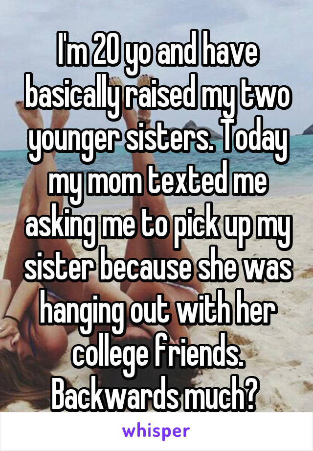 I'm 20 yo and have basically raised my two younger sisters. Today my mom texted me asking me to pick up my sister because she was hanging out with her college friends. Backwards much? 
