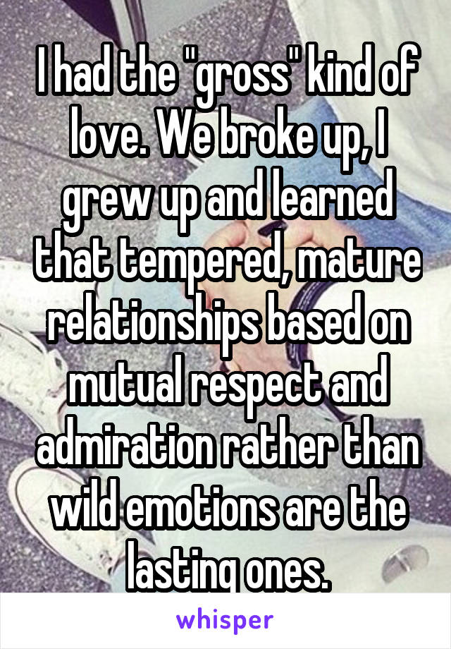 I had the "gross" kind of love. We broke up, I grew up and learned that tempered, mature relationships based on mutual respect and admiration rather than wild emotions are the lasting ones.