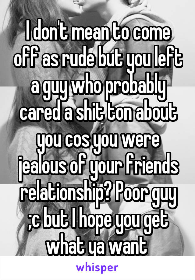I don't mean to come off as rude but you left a guy who probably cared a shit ton about you cos you were jealous of your friends relationship? Poor guy ;c but I hope you get what ya want 