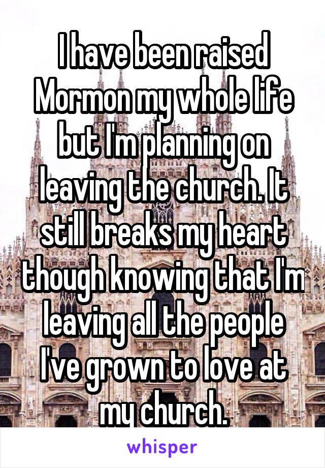 I have been raised Mormon my whole life but I'm planning on leaving the church. It still breaks my heart though knowing that I'm leaving all the people I've grown to love at my church.
