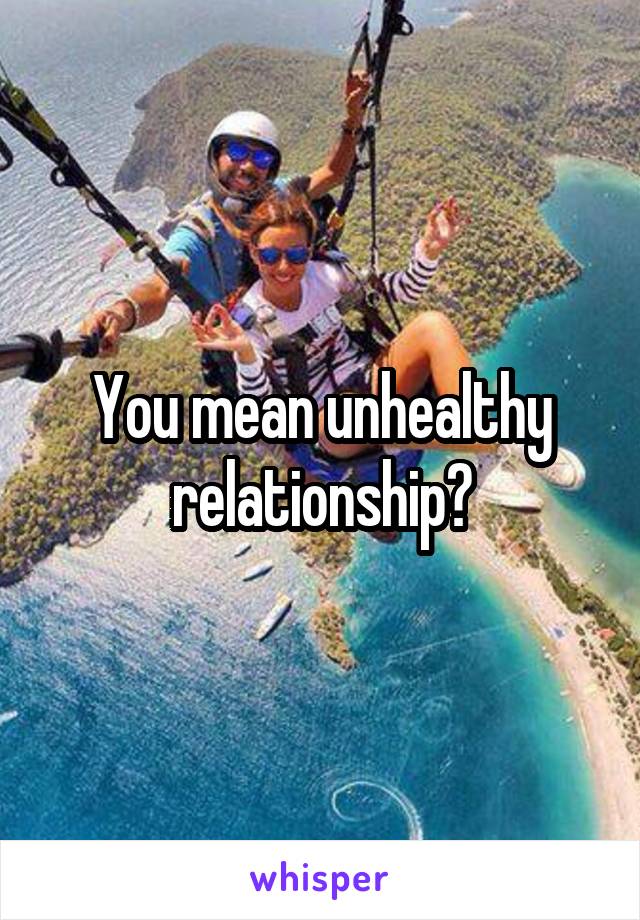 You mean unhealthy relationship?