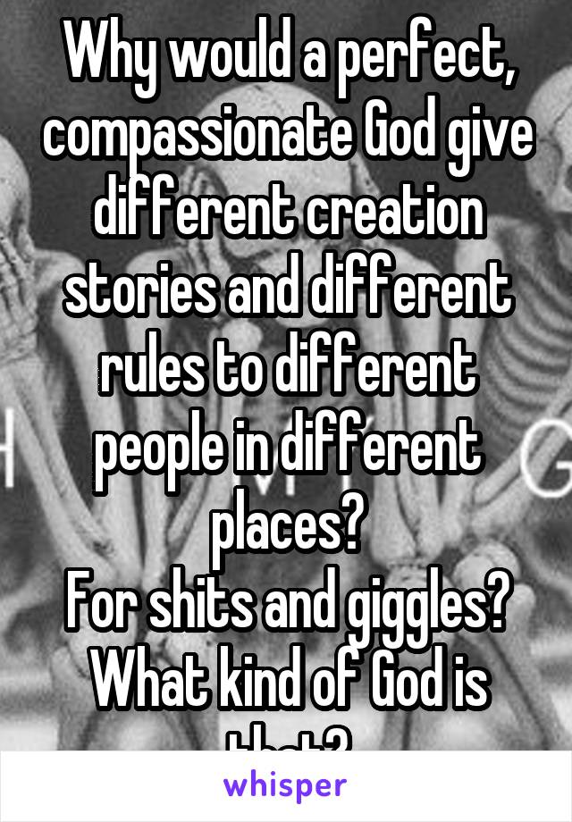 Why would a perfect, compassionate God give different creation stories and different rules to different people in different places?
For shits and giggles?
What kind of God is that?