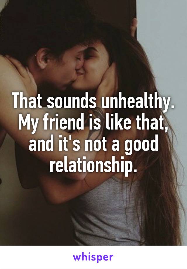 That sounds unhealthy. My friend is like that, and it's not a good relationship.