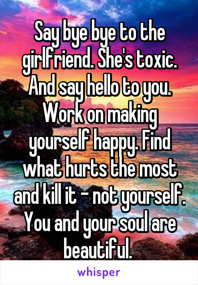 Say bye bye to the girlfriend. She's toxic. And say hello to you. Work on making yourself happy. Find what hurts the most and kill it - not yourself. You and your soul are beautiful. 