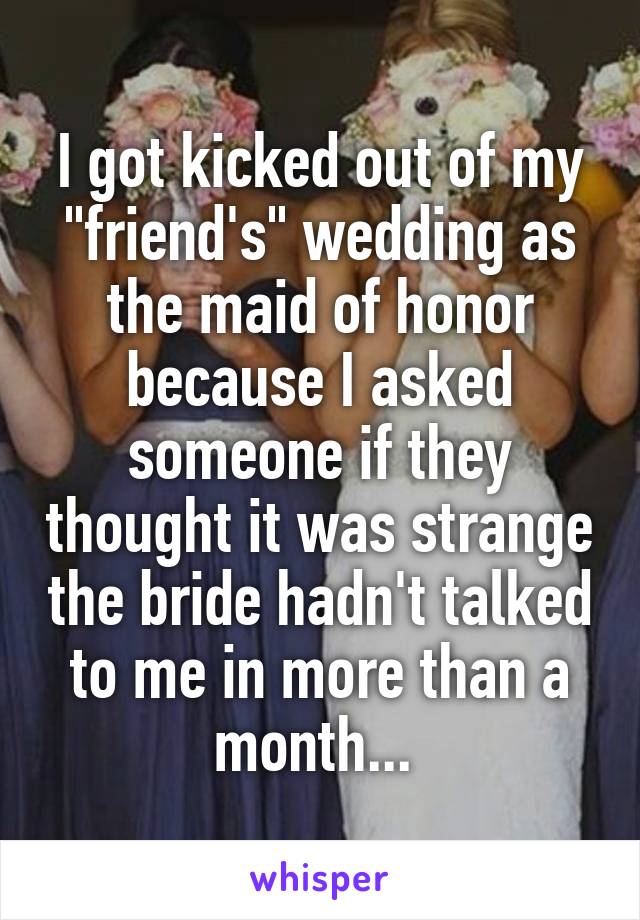 I got kicked out of my "friend's" wedding as the maid of honor because I asked someone if they thought it was strange the bride hadn't talked to me in more than a month... 