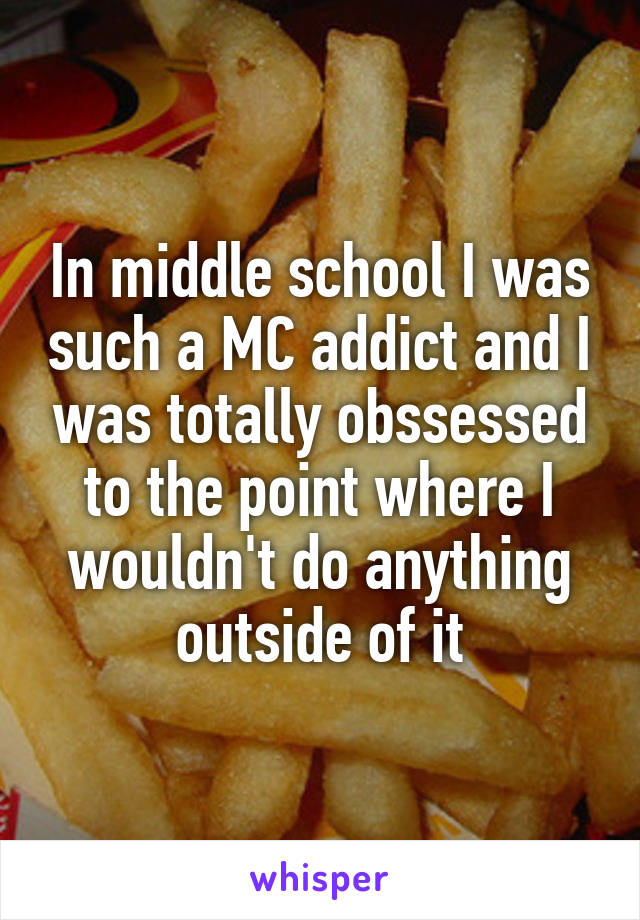 In middle school I was such a MC addict and I was totally obssessed to the point where I wouldn't do anything outside of it