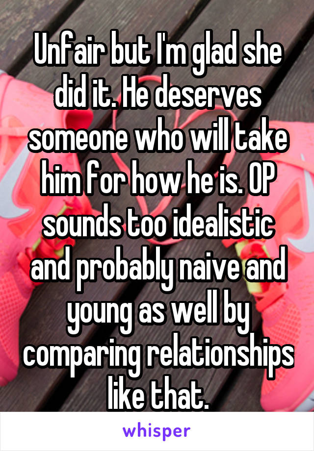 Unfair but I'm glad she did it. He deserves someone who will take him for how he is. OP sounds too idealistic and probably naive and young as well by comparing relationships like that.