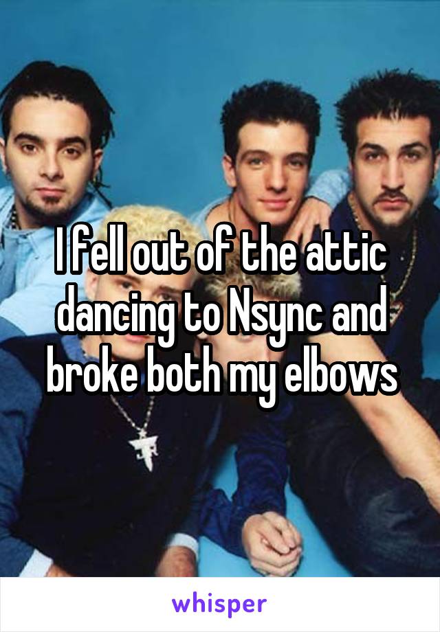 I fell out of the attic dancing to Nsync and broke both my elbows