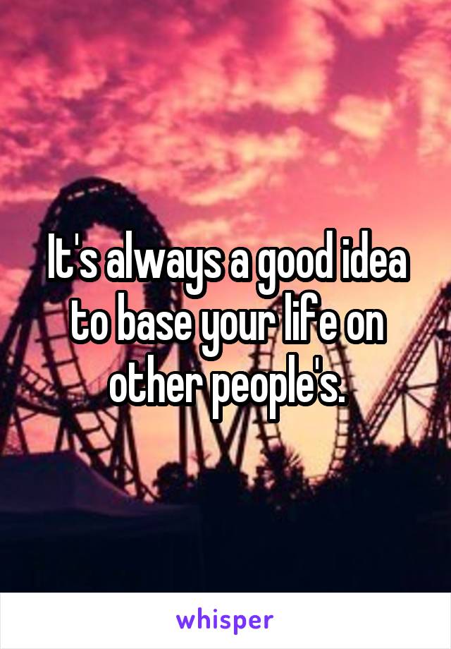 It's always a good idea to base your life on other people's.
