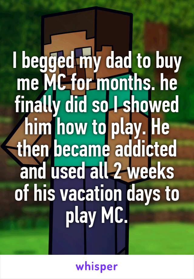 I begged my dad to buy me MC for months. he finally did so I showed him how to play. He then became addicted and used all 2 weeks of his vacation days to play MC.