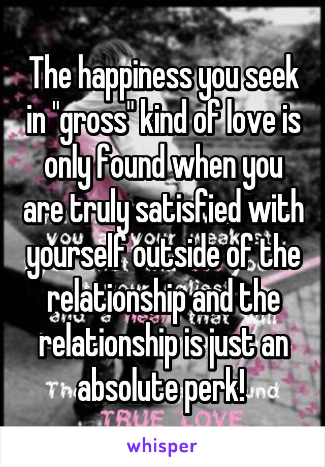 The happiness you seek in "gross" kind of love is only found when you are truly satisfied with yourself outside of the relationship and the relationship is just an absolute perk! 