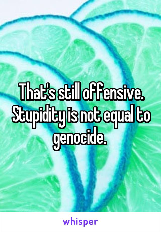 That's still offensive. Stupidity is not equal to genocide. 