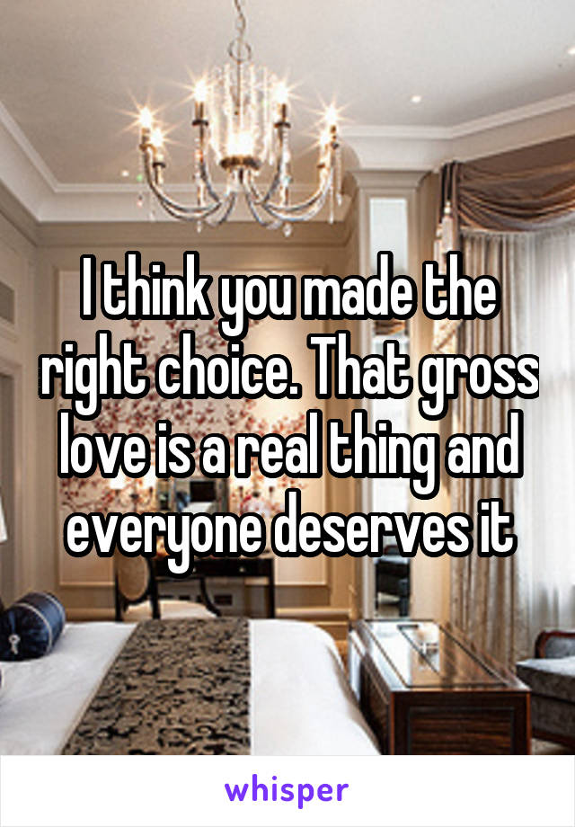 I think you made the right choice. That gross love is a real thing and everyone deserves it