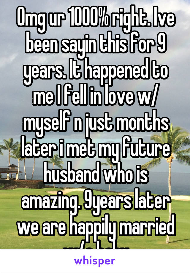 Omg ur 1000% right. Ive been sayin this for 9 years. It happened to me I fell in love w/ myself n just months later i met my future husband who is amazing. 9years later we are happily married w/a baby