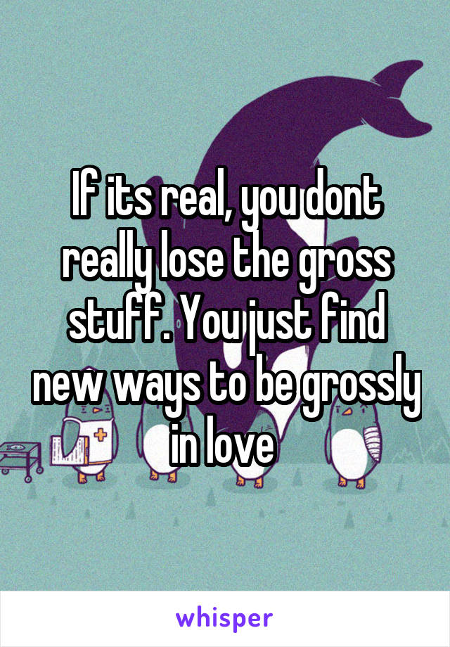 If its real, you dont really lose the gross stuff. You just find new ways to be grossly in love 