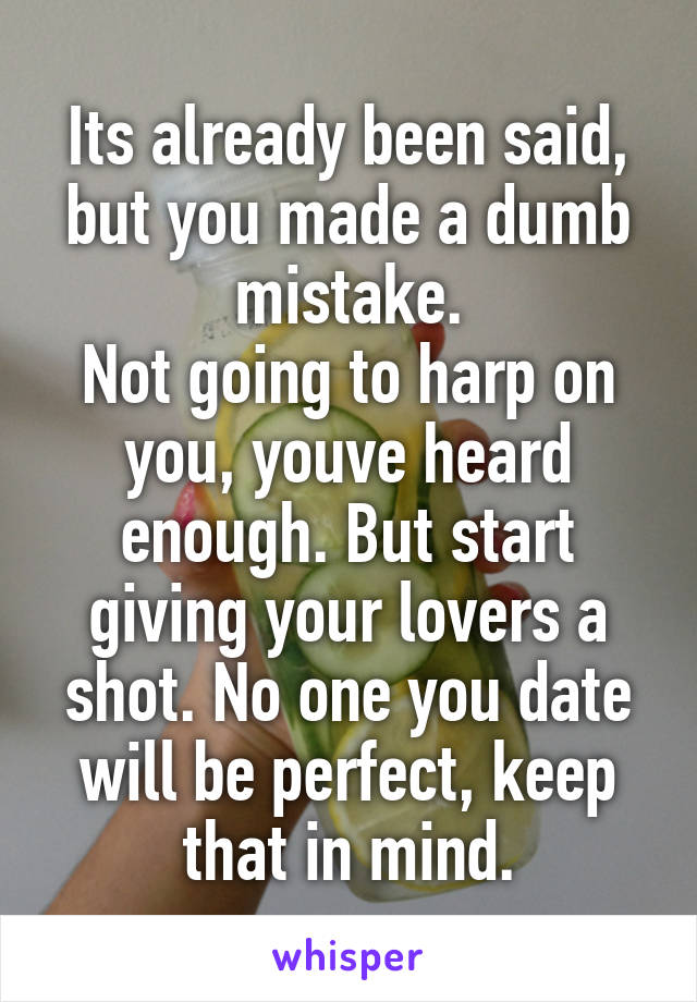 Its already been said, but you made a dumb mistake.
Not going to harp on you, youve heard enough. But start giving your lovers a shot. No one you date will be perfect, keep that in mind.