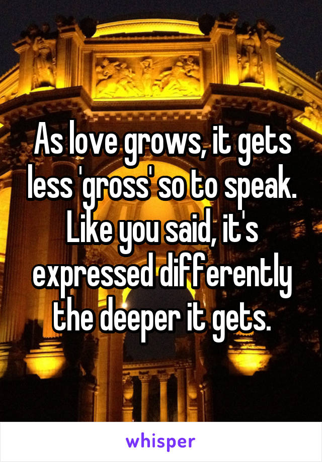 As love grows, it gets less 'gross' so to speak. Like you said, it's expressed differently the deeper it gets.