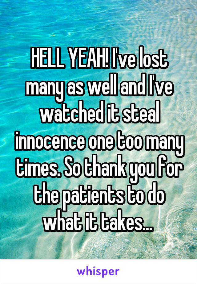 HELL YEAH! I've lost many as well and I've watched it steal innocence one too many times. So thank you for the patients to do what it takes... 