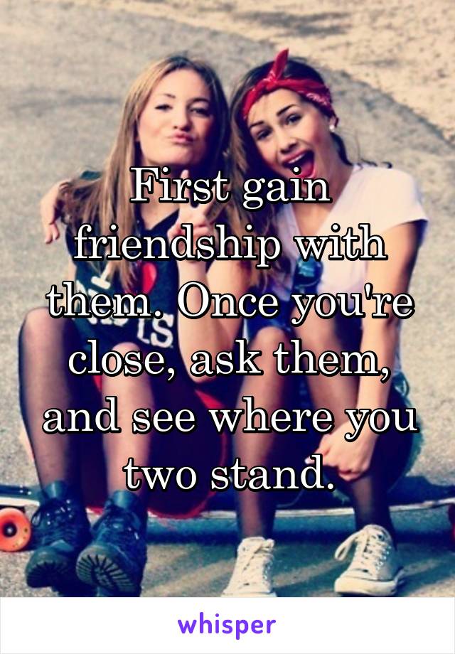 First gain friendship with them. Once you're close, ask them, and see where you two stand.