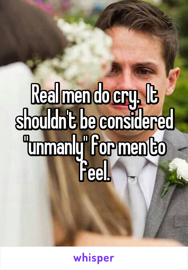 Real men do cry.  It shouldn't be considered "unmanly" for men to feel.