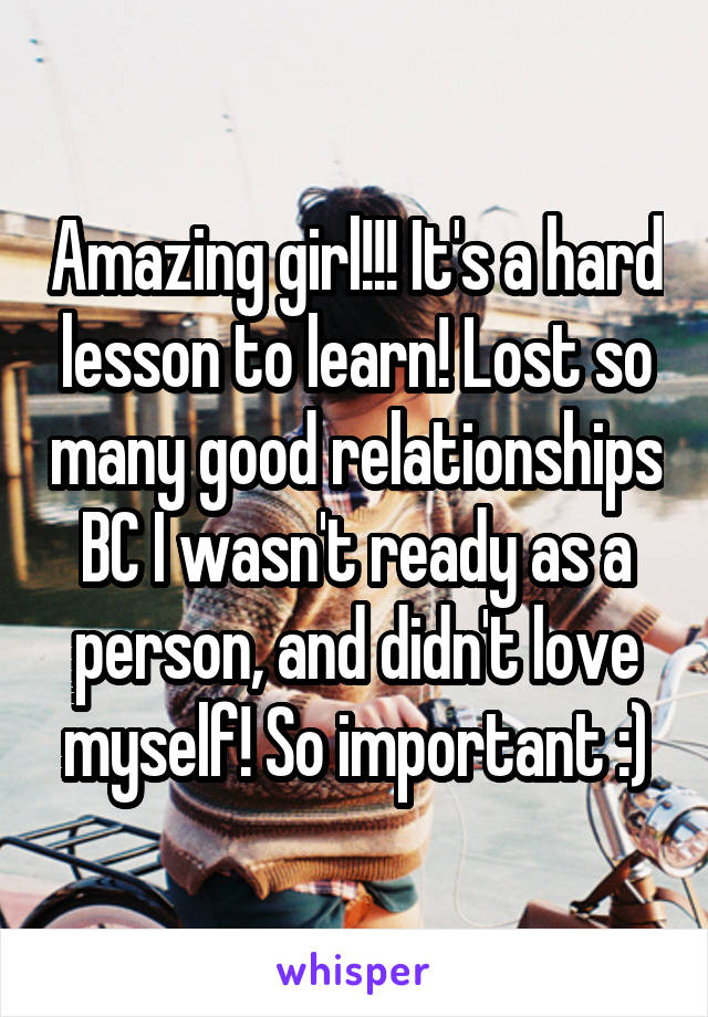 Amazing girl!!! It's a hard lesson to learn! Lost so many good relationships BC I wasn't ready as a person, and didn't love myself! So important :)