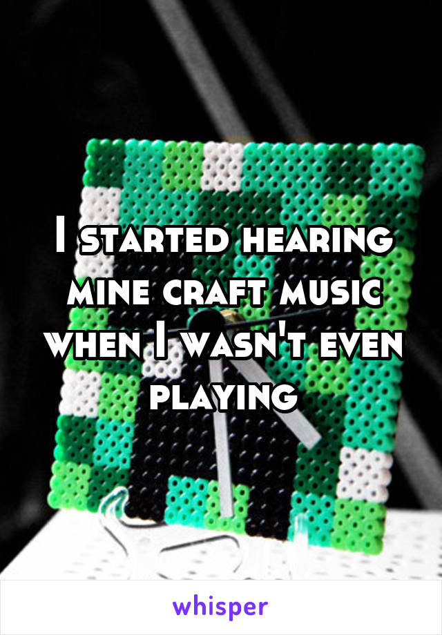 I started hearing mine craft music when I wasn't even playing