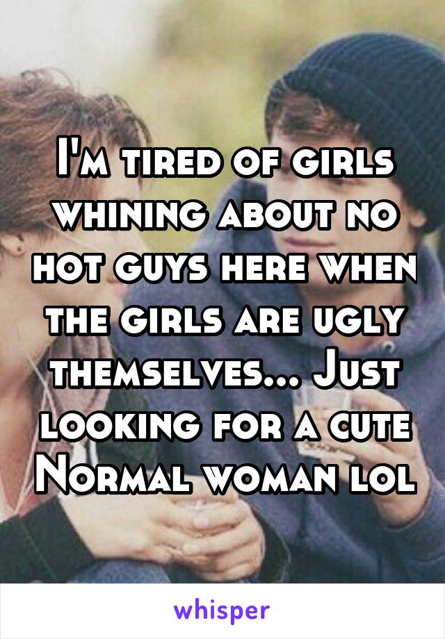 I'm tired of girls whining about no hot guys here when the girls are ugly themselves... Just looking for a cute Normal woman lol