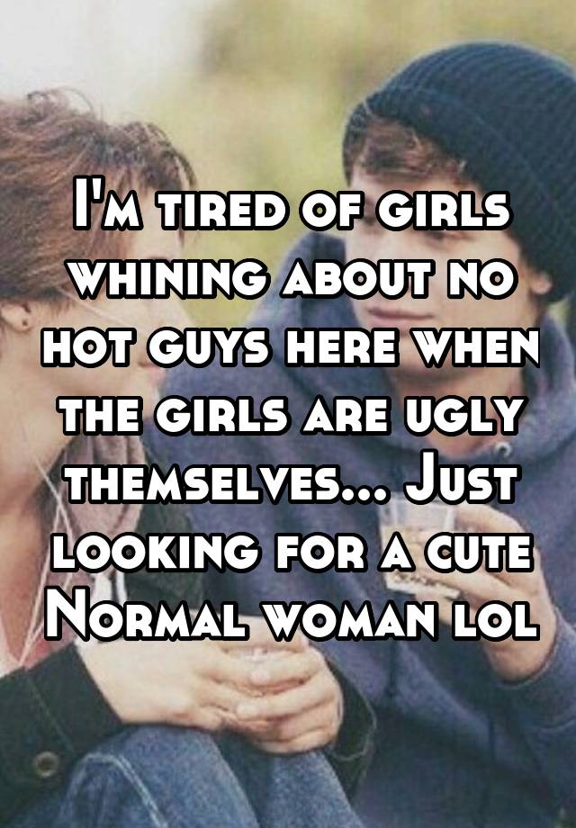 I'm tired of girls whining about no hot guys here when the girls are ugly themselves... Just looking for a cute Normal woman lol