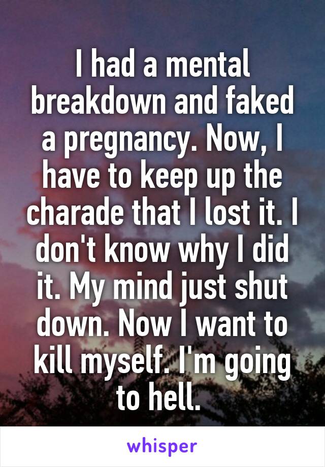 I had a mental breakdown and faked a pregnancy. Now, I have to keep up the charade that I lost it. I don't know why I did it. My mind just shut down. Now I want to kill myself. I'm going to hell. 