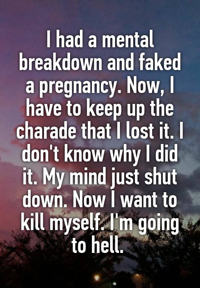 I had a mental breakdown and faked a pregnancy. Now, I have to keep up the charade that I lost it. I don't know why I did it. My mind just shut down. Now I want to kill myself. I'm going to hell. 