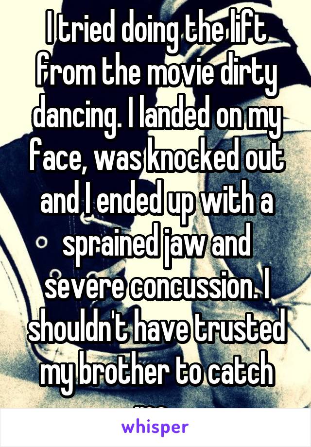I tried doing the lift from the movie dirty dancing. I landed on my face, was knocked out and I ended up with a sprained jaw and severe concussion. I shouldn't have trusted my brother to catch me. 