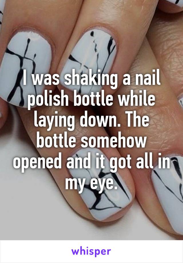 I was shaking a nail polish bottle while laying down. The bottle somehow opened and it got all in my eye.