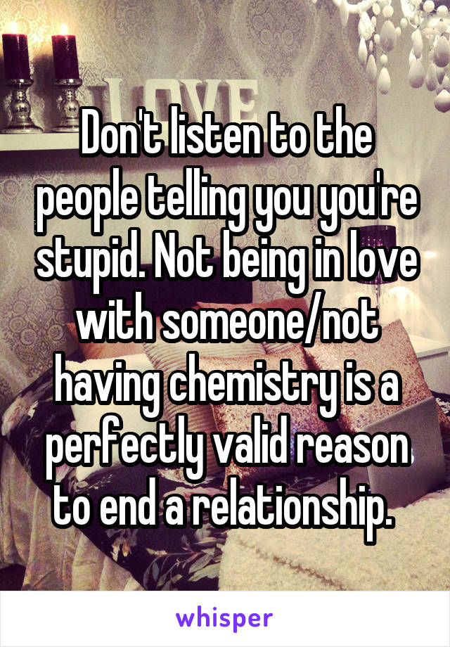 Don't listen to the people telling you you're stupid. Not being in love with someone/not having chemistry is a perfectly valid reason to end a relationship. 