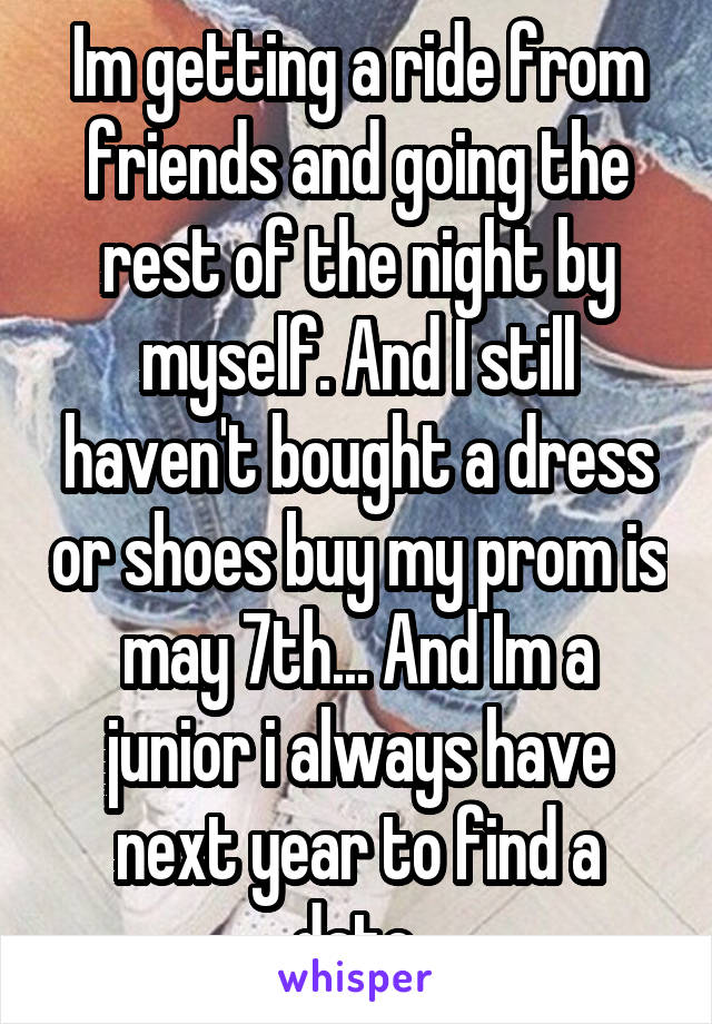 Im getting a ride from friends and going the rest of the night by myself. And I still haven't bought a dress or shoes buy my prom is may 7th... And Im a junior i always have next year to find a date.